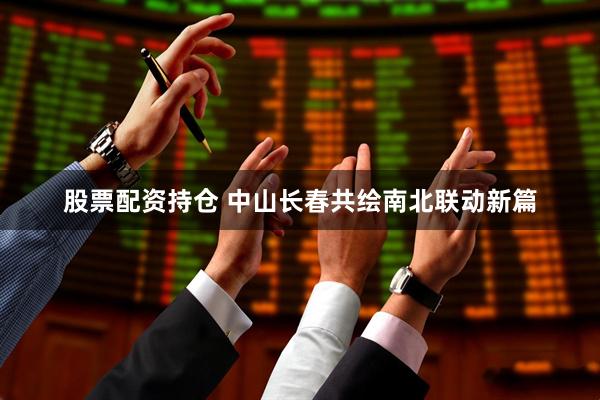 股票配资持仓 中山长春共绘南北联动新篇