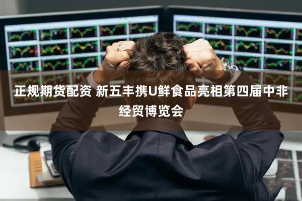 正规期货配资 新五丰携U鲜食品亮相第四届中非经贸博览会