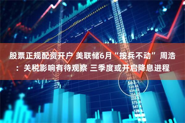股票正规配资开户 美联储6月“按兵不动” 周浩：关税影响有待观察 三季度或开启降息进程