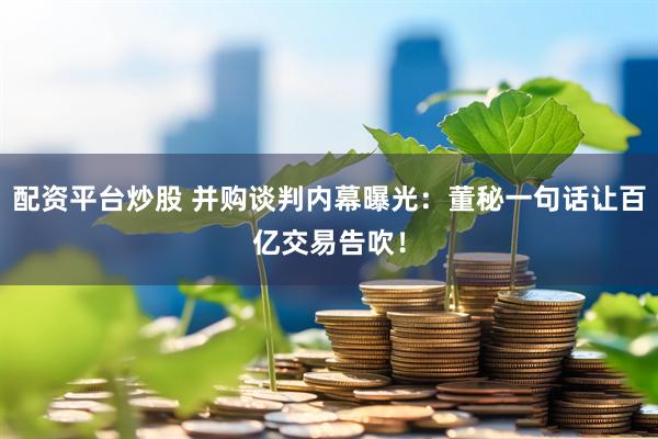 配资平台炒股 并购谈判内幕曝光：董秘一句话让百亿交易告吹！