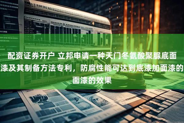 配资证券开户 立邦申请一种天门冬氨酸聚脲底面合一漆及其制备方法专利，防腐性能可达到底漆加面漆的效果