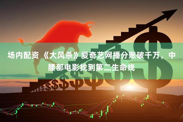 场内配资 《大风杀》爱奇艺网播分账破千万，中腰部电影找到第二生命线