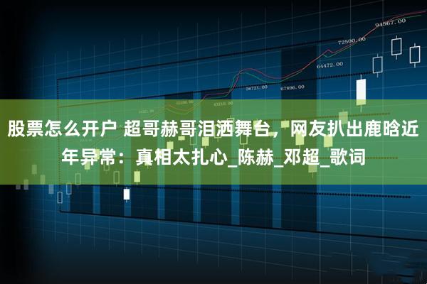 股票怎么开户 超哥赫哥泪洒舞台，网友扒出鹿晗近年异常：真相太扎心_陈赫_邓超_歌词