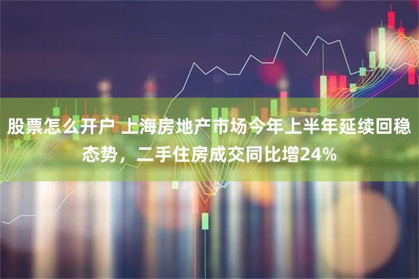 股票怎么开户 上海房地产市场今年上半年延续回稳态势，二手住房成交同比增24%