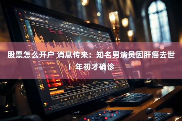 股票怎么开户 消息传来：知名男演员因肝癌去世！年初才确诊