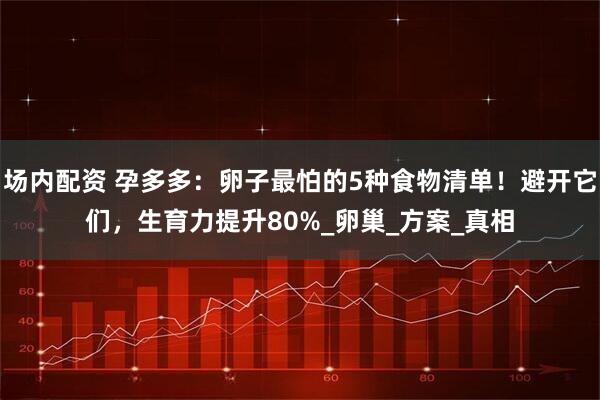 场内配资 孕多多：卵子最怕的5种食物清单！避开它们，生育力提升80%_卵巢_方案_真相