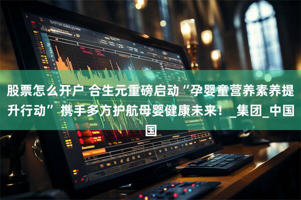 股票怎么开户 合生元重磅启动“孕婴童营养素养提升行动” 携手多方护航母婴健康未来！_集团_中国