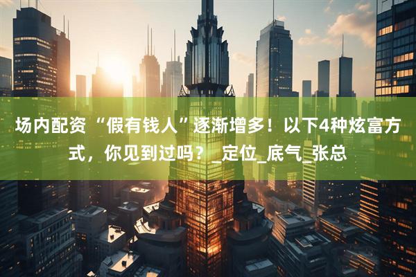 场内配资 “假有钱人”逐渐增多！以下4种炫富方式，你见到过吗？_定位_底气_张总
