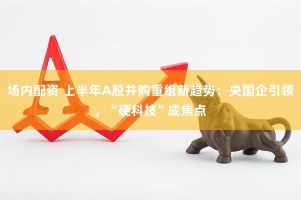 场内配资 上半年A股并购重组新趋势：央国企引领，“硬科技”成焦点