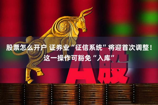 股票怎么开户 证券业“征信系统”将迎首次调整！这一操作可豁免“入库”