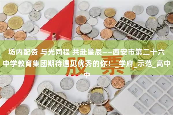场内配资 与光同程 共赴星辰——西安市第二十六中学教育集团期待遇见优秀的你！_学府_示范_高中