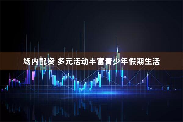 场内配资 多元活动丰富青少年假期生活