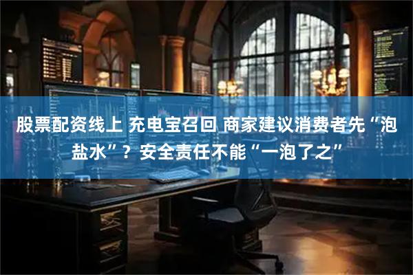 股票配资线上 充电宝召回 商家建议消费者先“泡盐水”？安全责任不能“一泡了之”