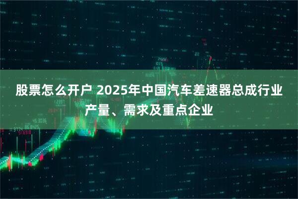 股票怎么开户 2025年中国汽车差速器总成行业产量、需求及重点企业