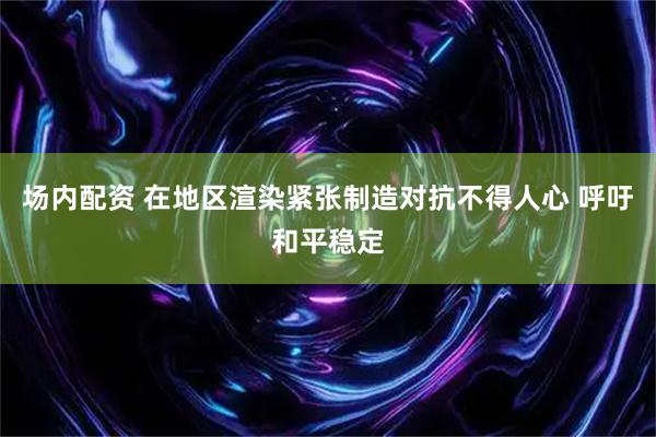 场内配资 在地区渲染紧张制造对抗不得人心 呼吁和平稳定