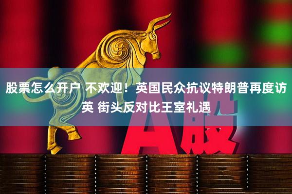 股票怎么开户 不欢迎！英国民众抗议特朗普再度访英 街头反对比王室礼遇