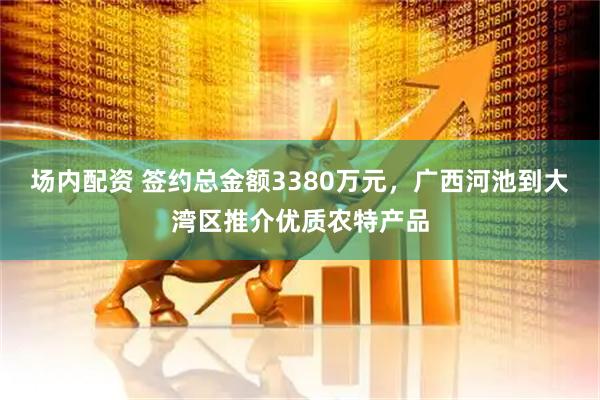 场内配资 签约总金额3380万元，广西河池到大湾区推介优质农特产品