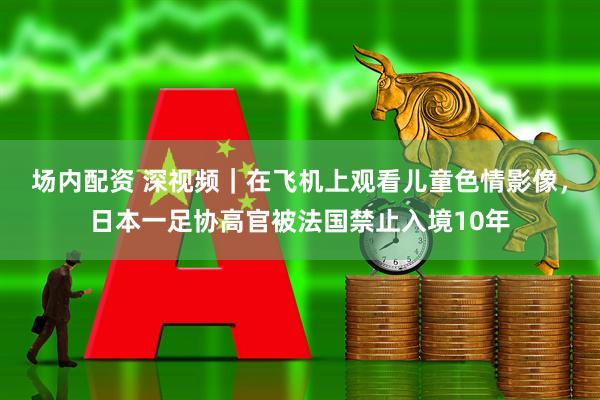 场内配资 深视频｜在飞机上观看儿童色情影像，日本一足协高官被法国禁止入境10年
