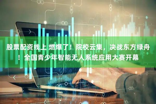 股票配资线上 燃爆了！院校云集，决战东方绿舟！全国青少年智能无人系统应用大赛开幕