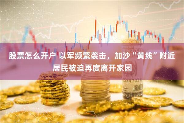 股票怎么开户 以军频繁袭击，加沙“黄线”附近居民被迫再度离开家园