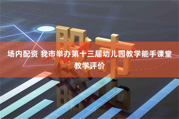 场内配资 我市举办第十三届幼儿园教学能手课堂教学评价