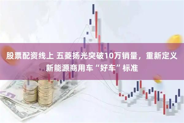 股票配资线上 五菱扬光突破10万销量，重新定义新能源商用车“好车”标准