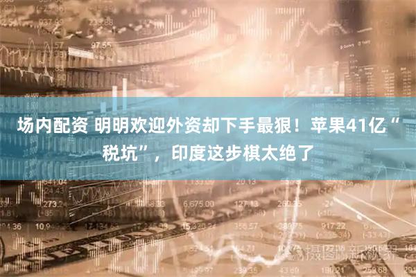 场内配资 明明欢迎外资却下手最狠！苹果41亿“税坑”，印度这步棋太绝了