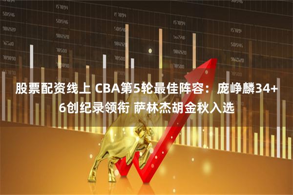 股票配资线上 CBA第5轮最佳阵容：庞峥麟34+6创纪录领衔 萨林杰胡金秋入选