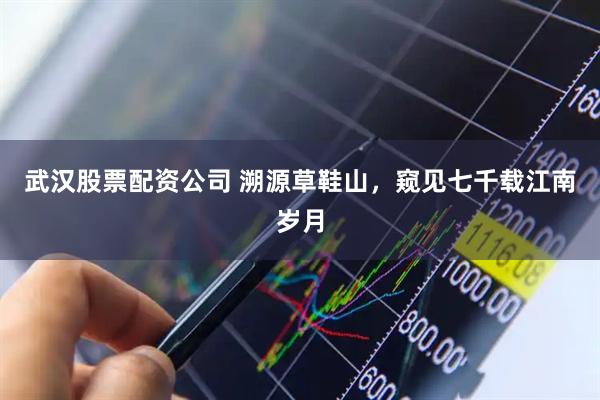 武汉股票配资公司 溯源草鞋山，窥见七千载江南岁月