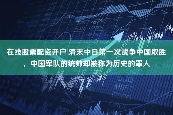 在线股票配资开户 清末中日第一次战争中国取胜，中国军队的统帅却被称为历史的罪人